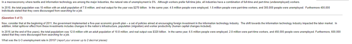 In a macroeconomy where textile and information technology are among the major industries, the natural rate of unemployment is 5%. Although workers prefer full-time jobs, all industries have a combination of full-time and part-time (underemployed) workers.
In 2010, the total population was 10 million with an adult population of 7.8 million, and real output for the year was $270 billion. In the same year, 4.5 million people were employed, 1.5 million people were part-time workers, and 300,000 people were unemployed. Furthermore 400,000
individuals stated that they were discouraged from searching for a job.
(Question 5 of 7)
Now, consider that at the beginning of 2011, the government implemented a five-year economic growth plan- a set of policies aimed at encouraging foreign investment in the information technology industry. The shift towards the information technology industry impacted the labor market. In
addition, initial spillover effect from these investments includes changes in the nation's infrastructure, population (migration) and worker productivity (human capital changes included).
In 2015 (at the end of five years), the total populatiom was 12.8 million with an adult population of 10.8 million, and real output was $320 billion. In the same year, 6.5 million people were employed, 2.8 million were part-time workers, and 450,000 people were unemployed. Furthermore, 600,000
stated that they were discouraged from searching for a job.
What was the U-3 unemployment rate in 2015? (report your answer up to 2 decimal places)