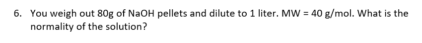 6. You weigh out 80g of NaOH pellets and dilute to 1 liter. MW = 40 g/mol. What is the
normality of the solution?