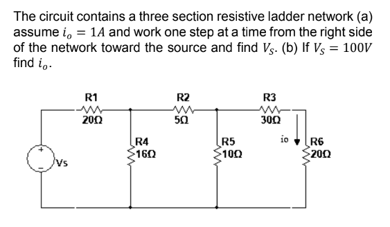 The circuit contains a three section resistive ladder network (a)
assume i, = 1A and work one step at a time from the right side
of the network toward the source and find V. (b) If Vs = 100V
find io.
R1
2002
R4
160
R2
50
R5
>1002
R3
ww
3002
io
R6
2002