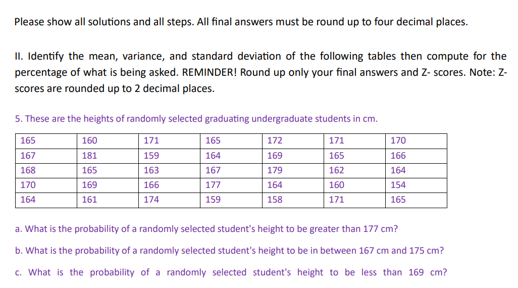 Please show all solutions and all steps. All final answers must be round up to four decimal places.
II. Identify the mean, variance, and standard deviation of the following tables then compute for the
percentage of what is being asked. REMINDER! Round up only your final answers and Z-scores. Note: Z-
scores are rounded up to 2 decimal places.
5. These are the heights of randomly selected graduating undergraduate students in cm.
165
167
168
170
164
160
181
165
169
161
171
159
163
166
174
165
164
167
177
159
172
169
179
164
158
171
165
162
160
171
170
166
164
154
165
a. What is the probability of a randomly selected student's height to be greater than 177 cm?
b. What is the probability of a randomly selected student's height to be in between 167 cm and 175 cm?
c. What is the probability of a randomly selected student's height to be less than 169 cm?