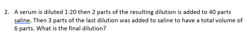 2. A serum is diluted 1:20 then 2 parts of the resulting dilution is added to 40 parts
saline. Then 3 parts of the last dilution was added to saline to have a total volume of
6 parts. What is the final dilution?