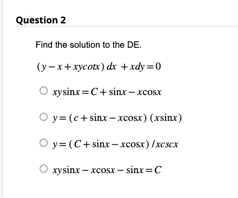 Question 2
Find the solution to the DE.
(y-x+xycotx) dx + xdy=0
Oxysinx=C+ sinx - xcosx
Oy=(c + sinx-xcosx) (xsinx)
O y = (C+ sinx-xcosx)/xcscx
Oxysinx-xcosx - sinx = C