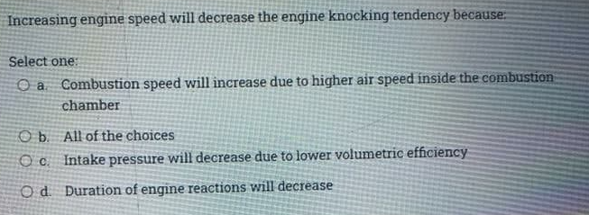 Increasing engine speed will decrease the engine knocking tendency because:
Select one:
Combustion speed will increase due to higher air speed inside the combustion
chamber
O b All of the choices
Oc Intake pressure will decrease due to lower volumetric efficiency
Od Duration of engine reactions will decrease
