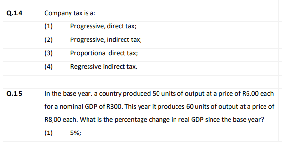 Q.1.4
Company tax is a:
(1)
Progressive, direct tax;
(2)
Progressive, indirect tax;
(3)
Proportional direct tax;
(4)
Regressive indirect tax.
Q.1.5
In the base year, a country produced 50 units of output at a price of R6,00 each
for a nominal GDP of R300. This year it produces 60 units of output at a price of
R8,00 each. What is the percentage change in real GDP since the base year?
(1)
5%;
