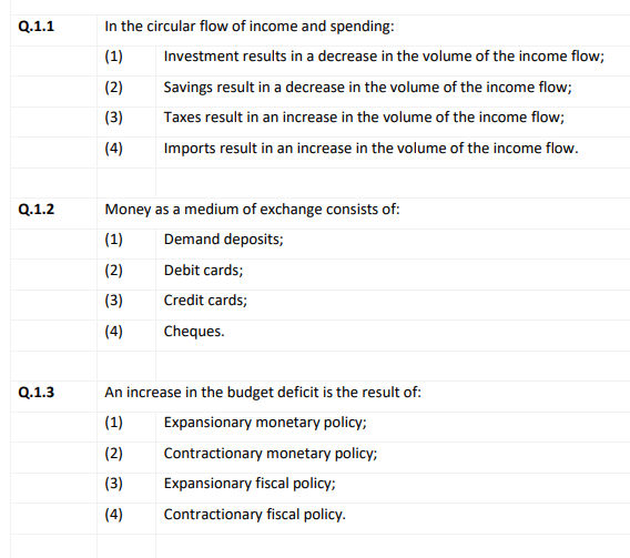 Q.1.1
In the circular flow of income and spending:
(1)
Investment results in a decrease in the volume of the income flow;
(2)
Savings result in a decrease in the volume of the income flow;
(3)
Taxes result in an increase in the volume of the income flow;
(4)
Imports result in an increase in the volume of the income flow.
Q.1.2
Money as a medium of exchange consists of:
(1)
Demand deposits;
(2)
Debit cards;
(3)
Credit cards;
(4)
Cheques.
Q.1.3
An increase in the budget deficit is the result of:
| (1)
Expansionary monetary policy;
(2)
Contractionary monetary policy;
(3)
Expansionary fiscal policy;
(4)
Contractionary fiscal policy.
