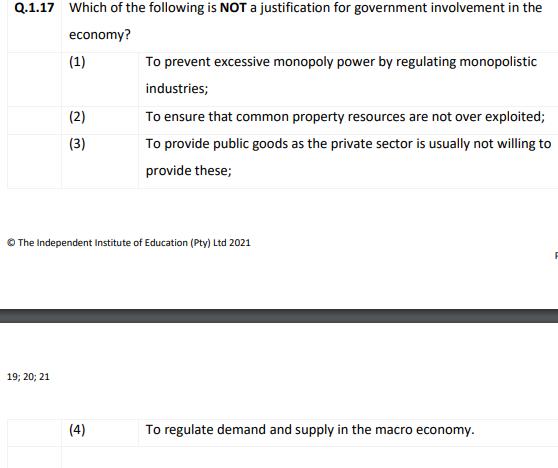 Q.1.17 Which of the following is NOT a justification for government involvement in the
economy?
(1)
To prevent excessive monopoly power by regulating monopolistic
industries;
(2)
To ensure that common property resources are not over exploited;
(3)
To provide public goods as the private sector is usually not willing to
provide these;
The Independent Institute of Education (Pty) Ltd 2021
19; 20; 21
(4)
To regulate demand and supply in the macro economy.
