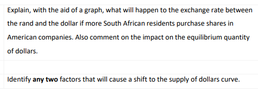 Explain, with the aid of a graph, what will happen to the exchange rate between
the rand and the dollar if more South African residents purchase shares in
American companies. Also comment on the impact on the equilibrium quantity
of dollars.
Identify any two factors that will cause a shift to the supply of dollars curve.
