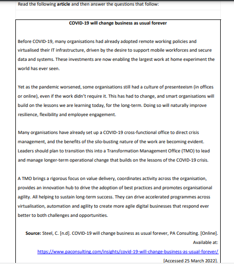 Read the following article and then answer the questions that follow:
COVID-19 will change business as usual forever
Before COVID-19, many organisations had already adopted remote working policies and
virtualised their IT infrastructure, driven by the desire to support mobile workforces and secure
data and systems. These investments are now enabling the largest work at home experiment the
world has ever seen.
Yet as the pandemic worsened, some organisations still had a culture of presenteeism (in offices
or online), even if the work didn't require it. This has had to change, and smart organisations will
build on the lessons we are learning today, for the long-term. Doing so will naturally improve
resilience, flexibility and employee engagement.
Many organisations have already set up a COVID-19 cross-functional office to direct crisis
management, and the benefits of the silo-busting nature of the work are becoming evident.
Leaders should plan to transition this into a Transformation Management Office (TMO) to lead
and manage longer-term operational change that builds on the lessons of the COVID-19 crisis.
ATMO brings a rigorous focus on value delivery, coordinates activity across the organisation,
provides an innovation hub to drive the adoption of best practices and promotes organisational
agility. All helping to sustain long-term success. They can drive accelerated programmes across
virtualisation, automation and agility to create more agile digital businesses that respond ever
better to both challenges and opportunities.
Source: Steel, C. [n.d]. COVID-19 will change business as usual forever, PA Consulting. [Online].
Available at:
https://www.paconsulting.com/insights/covid-19-will-change-business-as-usual-forever/
[Accessed 25 March 2022].