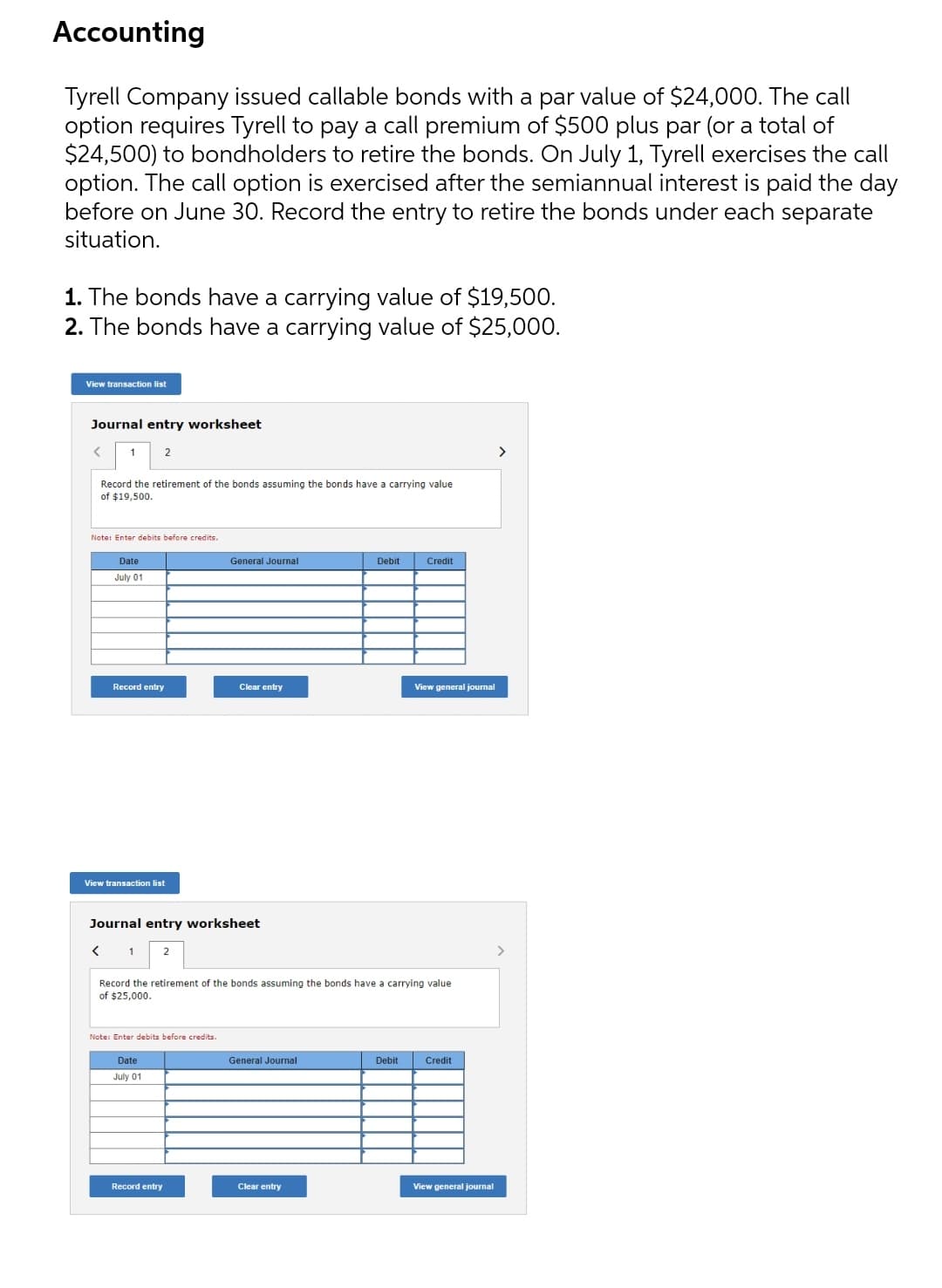 Accounting
Tyrell Company issued callable bonds with a par value of $24,000. The call
option requires Tyrell to pay a call premium of $500 plus par (or a total of
$24,500) to bondholders to retire the bonds. On July 1, Tyrell exercises the call
option. The call option is exercised after the semiannual interest is paid the day
before on June 30. Record the entry to retire the bonds under each separate
situation.
1. The bonds have a carrying value of $19,500.
2. The bonds have a carrying value of $25,000.
View transaction list
Journal entry worksheet
1
2
>
Record the retirement of the bonds assuming the bonds have a carrying value
of $19,500.
Note: Enter debits before credits.
Date
General Journal
Debit
Credit
July 01
Record entry
Clear entry
View general journal
View transaction list
Journal entry worksheet
1
>
Record the retirement of the bonds assuming the bonds have a carrying value
of $25,000.
Note: Enter debits before credits.
Date
General Journal
Debit
Credit
July 01
Record entry
Clear entry
View general journal
