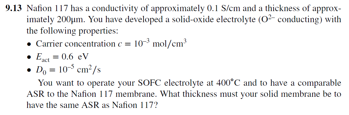 9.13 Nafion 117 has a conductivity of approximately 0.1 S/cm and a thickness of approx-
imately 200µm. You have developed a solid-oxide electrolyte (O2- conducting) with
the following properties:
• Carrier concentration c =
10-3 mol/cm³
• Enet = 0.6 eV
´act
• Do = 10- cm²/s
You want to operate your SOFC electrolyte at 400°C and to have a comparable
ASR to the Nafion 117 membrane. What thickness must your solid membrane be to
have the same ASR as Nafion 117?
