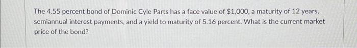 The 4.55 percent bond of Dominic Cyle Parts has a face value of $1,000, a maturity of 12 years,
semiannual interest payments, and a yield to maturity of 5.16 percent. What is the current market
price of the bond?
