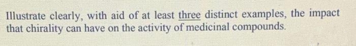 Illustrate clearly, with aid of at least three distinct examples, the impact
that chirality can have on the activity of medicinal compounds.
