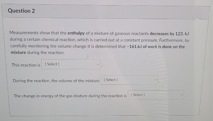 Question 2
Measurements show that the enthalpy of a mixture of gaseous reactants decreases by 123. kJ
during a certain chemical reaction, which is carried out at a constant pressure. Furthermore, by
carefully monitoring the volume change it is determined that -161.kJ of work is done on the
mixture during the reaction.
This reaction is ( Select ]
During the reaction, the volume of the mixture [ Select]
The change in energy of the gas mixture during the reaction is [ Select|
