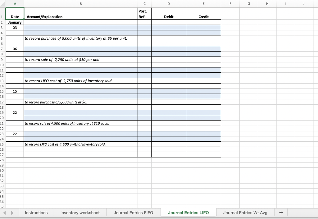 В
D
E
F
G
H
Post.
1
Date
Account/Explanation
Ref.
Debit
Credit
2
January
3
03
4
5
to record purchase of 3,000 units of inventory at $5 per unit.
6
7
06
8
9
to record sale of 2,750 units at $10 per unit.
10
11
12
13
to record LIFO cost of 2,750 units of inventory sold.
14
15
16
17
15
to record purchase of 5,000 units at $6.
18
19
20
22
to record sale of 4,500 units of inventory at $10 each.
21
22
23
22
24
25
to record LIFO cost of 4,500 units of inventory sold.
26
27
28
29
30
31
32
33
34
35
36
37
Instructions
inventory worksheet
Journal Entries FIFO
Journal Entries LIFO
Journal Entries Wt Avg
+
