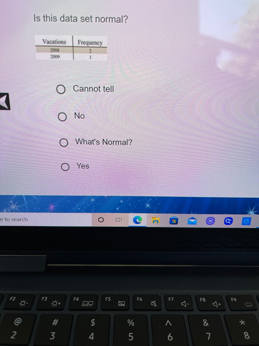 Is this data set normal?
Vacations
Frequency
2008
2009
1
O Cannot tell
No
O What's Normal?
O Yes
e to search
F2
F3
F4
E5
F6
F7
F8
F9
@
$
%
&
2
4
6
8
%24
# M
