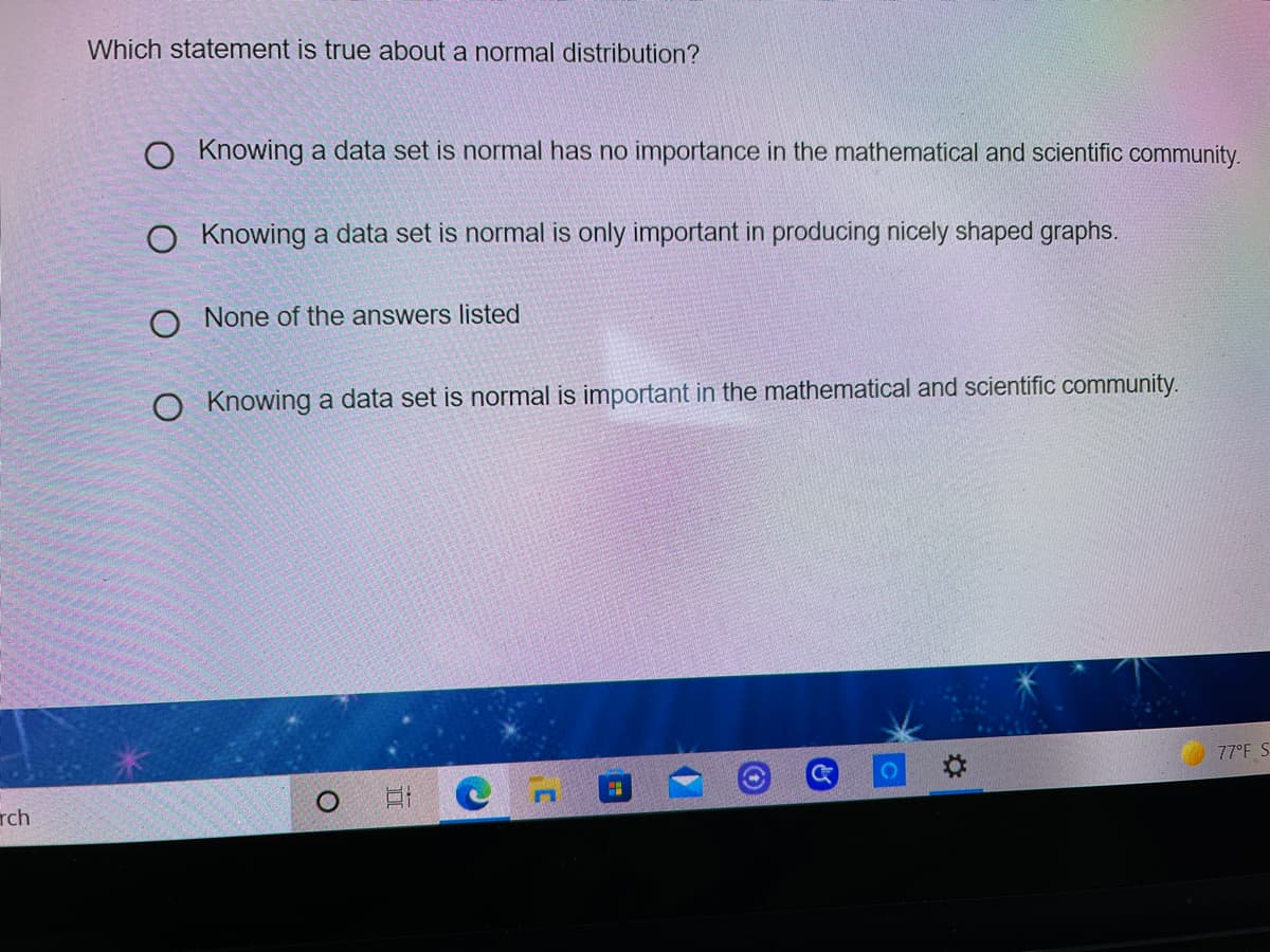 Which statement is true about a normal distribution?
O Knowing a data set is normal has no importance in the mathematical and scientific community.
O Knowing a data set is normal is only important in producing nicely shaped graphs.
O None of the answers listed
O Knowing a data set is normal is important in the mathematical and scientific community.
77°F S
rch
