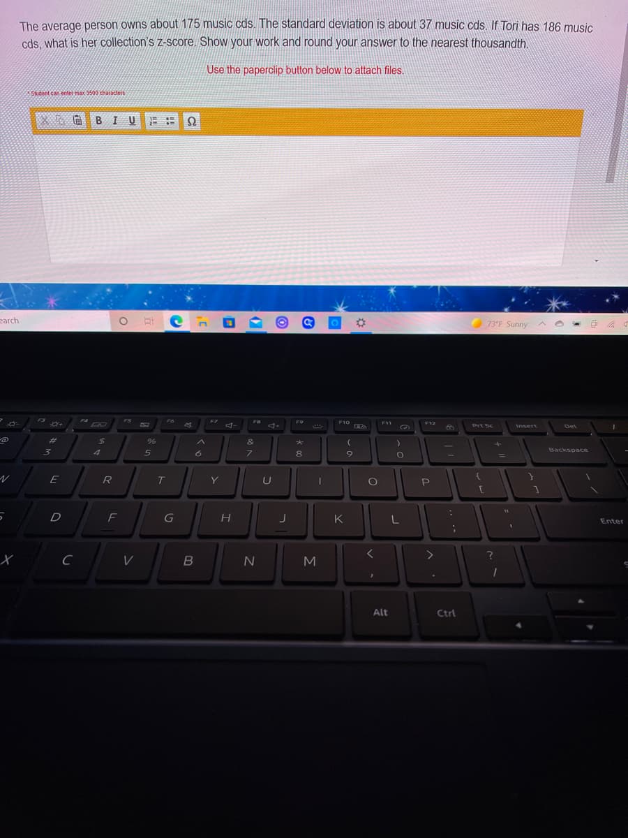 The average person owns about 175 music cds. The standard deviation is about 37 music cds. If Tori has 186 music
cds, what is her collection's z-score. Show your work and round your answer to the nearest thousandth.
Use the paperclip button below to attach files.
Student can enter max 3500 characters
BIUE
earch
73°F Sunny ^
F3
F4
FS
F6
F7
F9
コ
F10
F11
F12
Prt Sc
Insert
Del
%23
24
&
大
3
7\
8
Backspace
E
R
T.
Y
U
P
F
K
L
Enter
Alt
Ctrl
