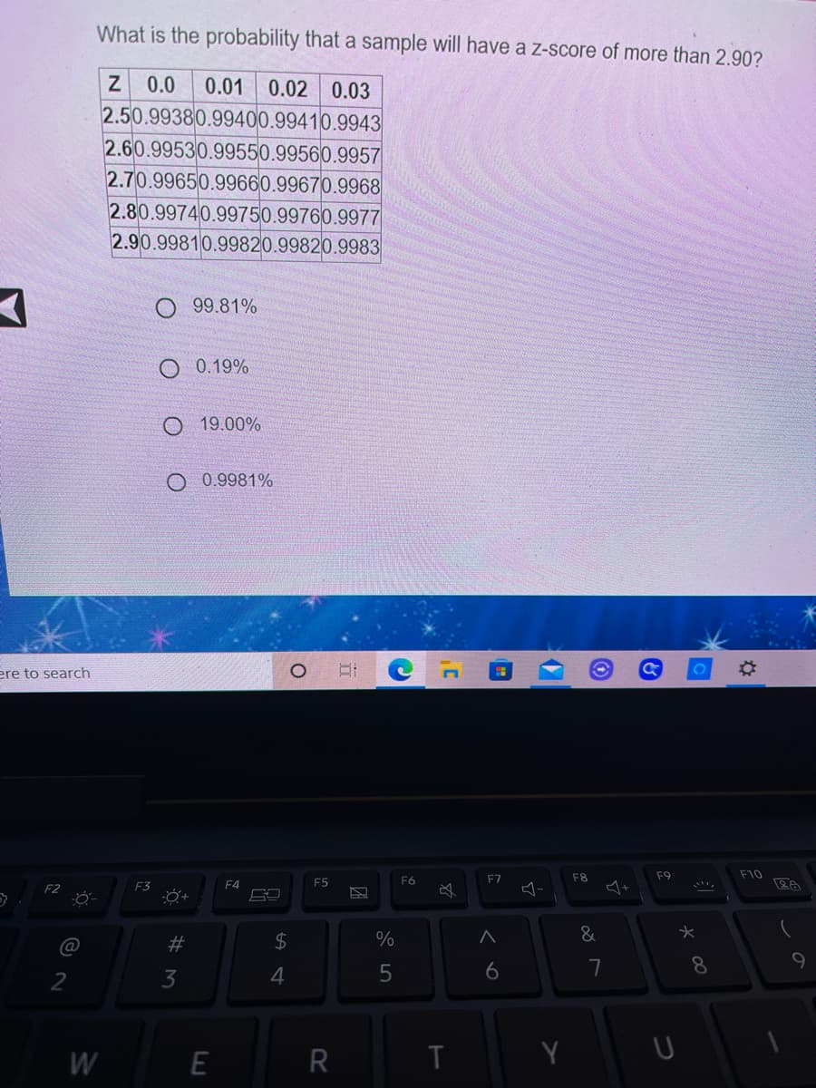 What is the probability that a sample will have a z-score of more than 2.90?
Z 0.0
2.50.99380.99400.99410.9943
2.60.99530.99550.99560.9957
2.70.99650.99660.99670.9968
2.80.99740.99750.99760.9977
2.90.99810.99820.99820.9983
0.01 0.02 0.03
99.81%
O 0.19%
19.00%
0.9981%
ere to search
F7
F8
F9
F10
E3
F4
F5
F6
2$
%
6
7
8
9
2
3
W
R
