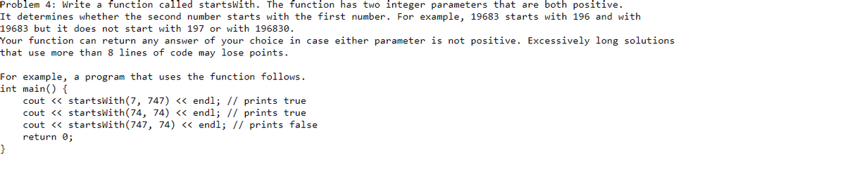 Problem 4: Write a function called startsWith. The function has two integer parameters that are both positive.
It determines whether the second number starts with the first number. For example, 19683 starts with 196 and with
19683 but it does not start with 197 or with 196830.
Your function can return any answer of your choice in case either parameter is not positive. Excessively long solutions
that use more than 8 lines of code may lose points.
For example, a program that uses the function follows.
int main() {
cout « startsWith(7, 747) « endl; // prints true
cout <« startsWith(74, 74) « endl; // prints true
cout <« startsWith(747, 74) « endl; // prints false
return 0;
}
