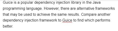 Guice is a popular dependency injection library in the Java
programming language. However, there are alternative frameworks
that may be used to achieve the same results. Compare another
dependency injection framework to Guice to find which performs
better.