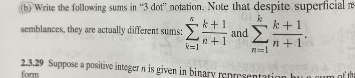 (b) Write the following sums in “3 dot" notation. Note that despite superficial re-
semblances, they are actually different sums:
Σ
k+1
and
Σ
k+1
n + 1
k=1
n + 1
n=1
2.3.29 Suppose a positive integer n is given in binary representation bu o qum of the
form
