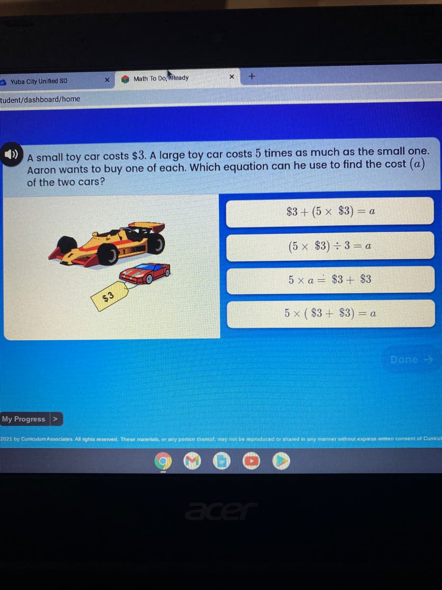 A Yuba City Unified SD
Math To Do Ready
tudent/dashboard/home
A small toy car costs $3. A large toy car costs 5 times as much as the small one.
Aaron wants to buy one of each. Which equation can he use to find the cost (a)
of the two cars?
$3+ (5 x $3) =
(5 x $3) ÷ 3 = a
5 x a = $3+ $3
$3
5 x ( $3 + $3) =
Done ->
My Progress
2021 by Curriculum Associates. All rights reserved. These materials, or any portion thereof, may not be reproduced or shared in any manner without express written consent of Curicul
acer
