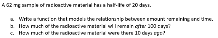 A 62 mg sample of radioactive material has a half-life of 20 days.
a. Write a function that models the relationship between amount remaining and time.
b. How much of the radioactive material will remain after 100 days?
c. How much of the radioactive material were there 10 days ago?