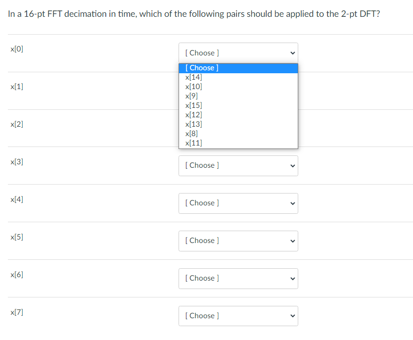 In a 16-pt FFT decimation in time, which of the following pairs should be applied to the 2-pt DFT?
x[0]
[ Choose ]
[Choose ]
x[14]
х[10]
x[9]
x[15]
x[12]
x[13]
x[8]
x[11]
x[1]
x[2]
x[3]
[ Choose ]
x[4]
[ Choose ]
x[5]
[ Choose ]
x[6]
[ Choose ]
x[7]
[ Choose ]
>
>
>
>
