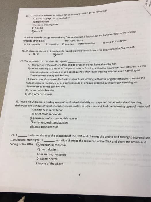 19. Msertion and deletion mutations can be caused hy which of the following
A) strand slippage during replication
B) depurination
C) unequal crossing over
D)A and B
OA and C
template strand, a(n)
mutation results.
E) none of the above
A) translocation
B) insertion
C) deletion
D) transversion
21. All diseases caused by trinucleotide repeat expansions result from the expansion of a CAG repeat
A) TRUE
8) FALSE
22. The expansion of trinucleotide repeats
A) only occurs if the mothers drink and do drugs or do not have a healthy diet
B) occurs naturally as a result of hairpin structures forming within the newly synthesized strand as the
repeat region is replicated or as a consequence of unequal crossing over between homologous
Chromosomes during cell division;
C) occurs naturally as a result of hairpin structures forming within the original template strand as the
repeat region is replicated or as a consequence of unequal crossing over between homologous
chromosomes during cell division;
D) occurs only in females
E) only occurs in males
23. Fragile X Syndrome, a leading cause of intellectual disability accompanied by behavioral and learning
challenges and various physical characteristics in males, results from which of the following types of mutation?
A) single base substitution
B) deletion of nucleotides
Gexpansion of a trinucleotide repeat
D) chromosomal translocation
E) single base insertion
24. A
translational stop signal; a
coding of the DNA. A nonsense; missense
mutation changes the sequence of the DNA and changes the amino acid coding to a premature
mutation changes the sequence of the DNA and alters the amino acid
B) neutral; silent
C) missense; nonsense
D) silent; neutral
E) none of the above
4
25. In
