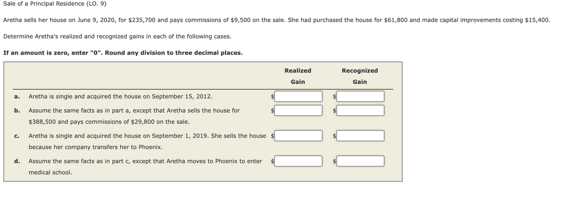 Sale of a Principal Residence (LO. 9)
Aretha sells her house on June 9, 2020, for $235,700 and pays commissions of $9,500 on the sale. She had purchased the house for $61,800 and made capital improvements costing $15,400.
Determine Aretha's realized and recognized gains in each of the following cases.
If an amount is zero, enter "0". Round any division to three decimal places.
Realized
Recognized
Gain
Gain
а.
Aretha is single and acquired the house on September 15, 2012.
$
b.
Assume the same facts as in part a, except that Aretha sells the house for
$388,500 and pays commissions of $29,800 on the sale.
C.
Aretha is single and acquired the house on September 1, 2019. She sells the house
because her company transfers her to Phoenix.
d.
Assume the same facts as in part c, except that Aretha moves to Phoenix to enter
medical school.
