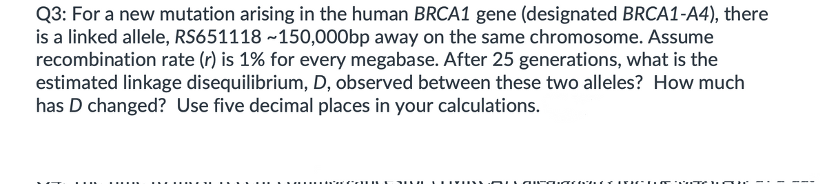 Q3: For a new mutation arising in the human BRCA1 gene (designated BRCA1-A4), there
is a linked allele, RS651118 ~150,000bp away on the same chromosome. Assume
recombination rate (r) is 1% for every megabase. After 25 generations, what is the
estimated linkage disequilibrium, D, observed between these two alleles? How much
has D changed? Use five decimal places in your calculations.
