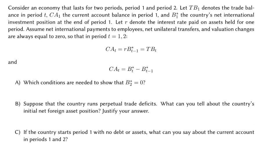 Consider an economy that lasts for two periods, period 1 and period 2. Let TB1 denotes the trade bal-
ance in period t, CA the current account balance in period 1, and Bf the country's net international
investment position at the end of period 1. Let r denote the interest rate paid on assets held for one
period. Assume net international payments to employees, net unilateral transfers, and valuation changes
are always equal to zero, so that in period t = 1,2:
CA = r B_1 = TB
and
CA = B - B²_1
%3D
A) Which conditions are needed to show that B; = 0?
%3D
B) Suppose that the country runs perpetual trade deficits. What can you tell about the country's
initial net foreign asset position? Justify your answer.
C) If the country starts period 1 with no debt or assets, what can you say about the current account
in periods 1 and 2?
