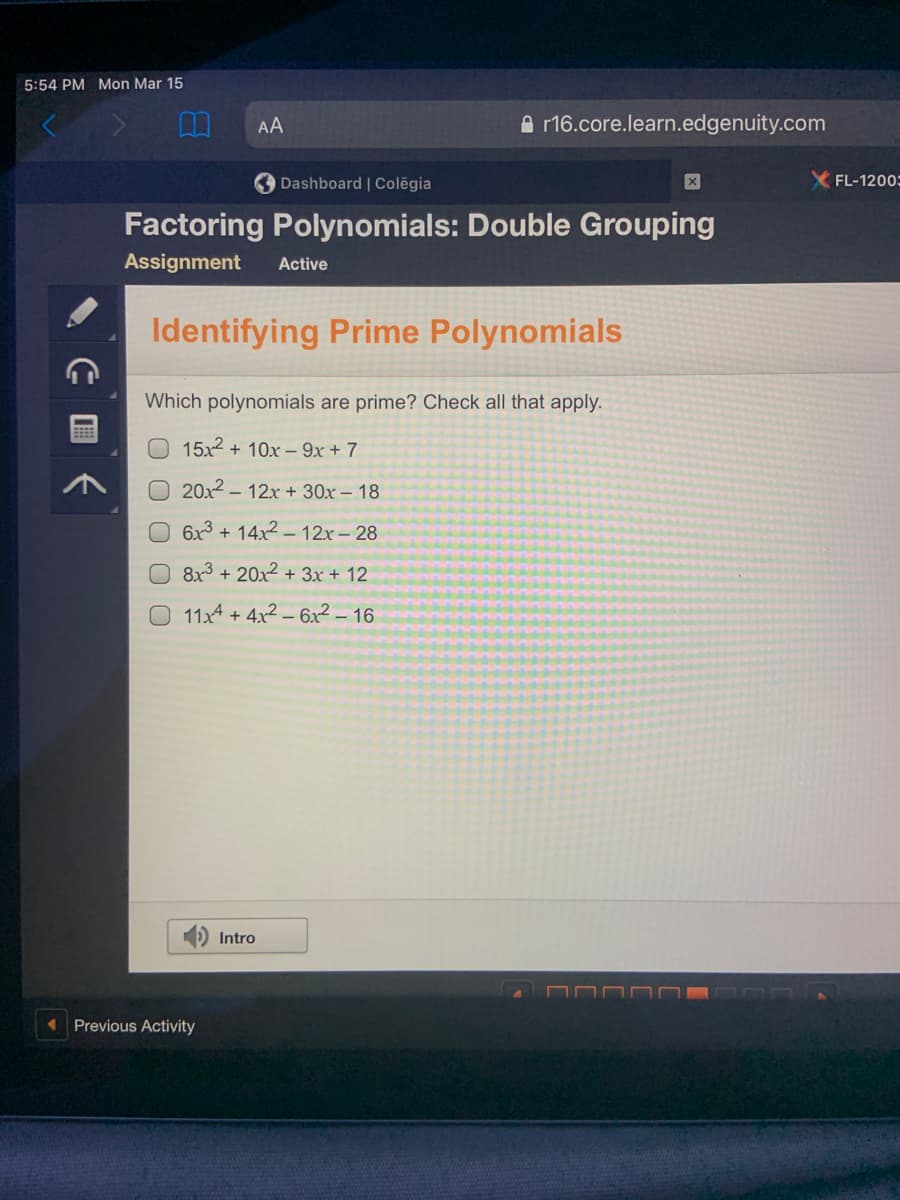 5:54 PM Mon Mar 15
AA
A r16.core.learn.edgenuity.com
Dashboard | Colēgia
FL-1200:
Factoring Polynomials: Double Grouping
Assignment
Active
Identifying Prime Polynomials
Which polynomials are prime? Check all that apply.
15x2 + 10x – 9x + 7
20x2 – 12x + 30x – 18
6x3 + 14x2 – 12x – 28
O 8x³ + 20x² + 3x + 12
O 11x4 + 4x2 – 6x2 – 16
Intro
Previous Activity
