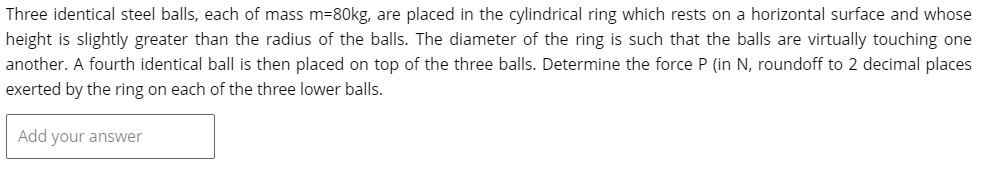 Three identical steel balls, each of mass m=80kg, are placed in the cylindrical ring which rests on a horizontal surface and whose
height is slightly greater than the radius of the balls. The diameter of the ring is such that the balls are virtually touching one
another. A fourth identical ball is then placed on top of the three balls. Determine the force P (in N, roundoff to 2 decimal places
exerted by the ring on each of the three lower balls.
Add your answer