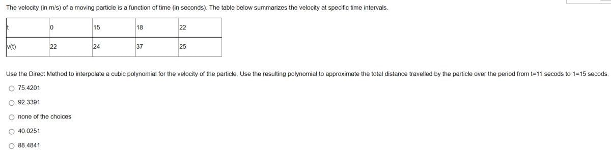 The velocity (in m/s) of a moving particle is a function of time (in seconds). The table below summarizes the velocity at specific time intervals.
It
v(t)
0
22
15
24
18
37
22
25
Use the Direct Method to interpolate a cubic polynomial for the velocity of the particle. Use the resulting polynomial to approximate the total distance travelled by the particle over the period from t=11 secods to 1=15 secods.
75.4201
O 92.3391
O none of the choices
O 40.0251
O 88.4841