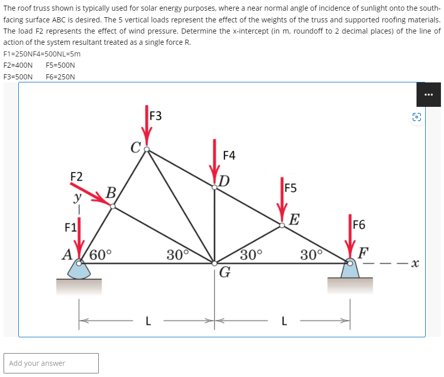 The roof truss shown is typically used for solar energy purposes, where a near normal angle of incidence of sunlight onto the south-
facing surface ABC is desired. The 5 vertical loads represent the effect of the weights of the truss and supported roofing materials.
The load F2 represents the effect of wind pressure. Determine the x-intercept (in m, roundoff to 2 decimal places) of the line of
action of the system resultant treated as a single force R.
F1=250NF4-500NL=5m
F2=400N F5=500N
F3=500N F6=250N
F2
y
I
F1
Add your answer
B
AV60°
F3
L
30°
F4
D
G
30°
F5
E
30°
L-
F6
O
x
: