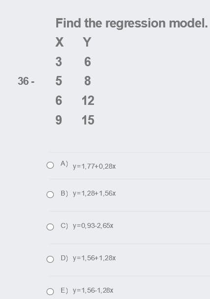 Find the regression model.
Y
3
6.
36 -
8.
6
12
9.
15
O A) y=1,77+0,28x
O B) y=1,28+1,56x
O C) y=0,93-2,65x
O D) y=1,56+1,28x
O E) y=1,56-1,28x
