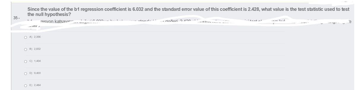 Since the value of the b1 regression coefficient is 6.032 and the standard error value of this coefficient is 2.428, what value is the test statistic used to test
the null hypothesis?
35 -
resvon katsavie
atond-..
doğeri 2 420
ITtir
am kul
O A) 2,356
O B) 2,832
O C) 1,404
O D) 0,403
O E) 2,484
