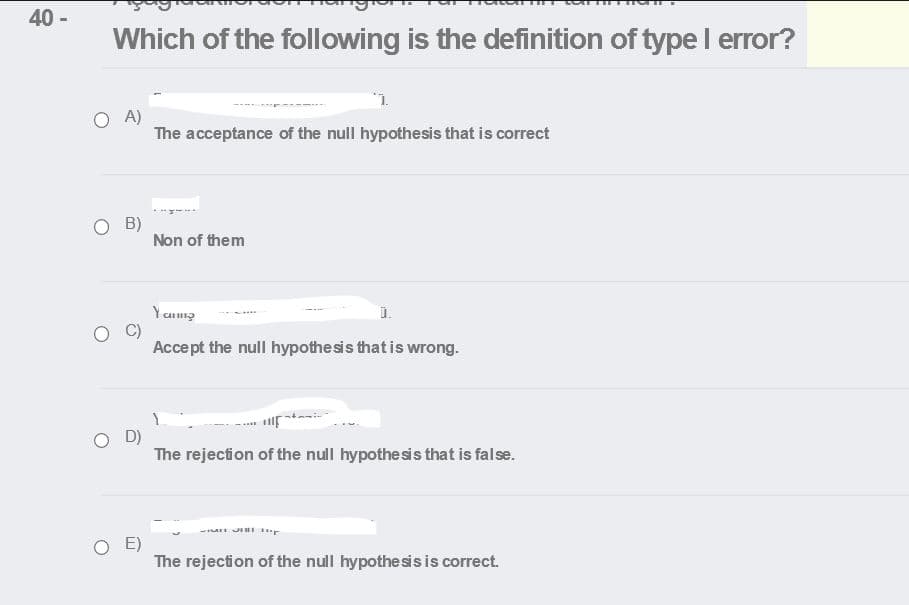 40 -
Which of the following is the definition of type I error?
O A)
The acceptance of the null hypothesis that is correct
O B)
Non of them
Y ang
i.
Accept the null hypothesis that is wrong.
The rejection of the null hypothesis that is false.
JII r
O E)
The rejection of the null hypothesisis correct.
