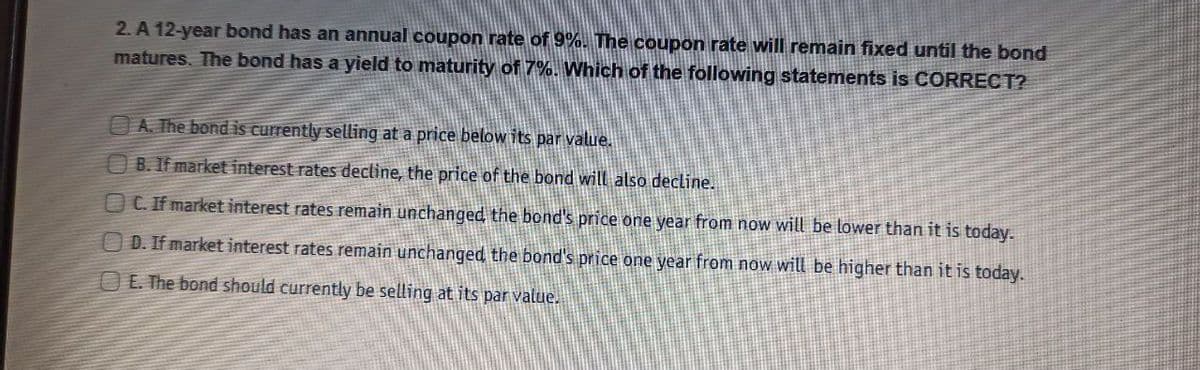 2. A 12-year bond has an annual coupon rate of 9%. The coupon rate will remain fixed until the bond
matures. The bond has a yield to maturity of 7%. Which of the following statements is CORRECT?
OA. The bond is currently selling at a price below its par value.
B. If market interest rates dectine, the price of the bond will also decline.
C. If market interest rates remain unchanged the bond's price one year from now will be lower than it is today.
O D. If market interest rates remain unchanged, the bond's price one year from now will be higher than it is today.
E. The bond should currently be selling at its par value.
CD O00O
