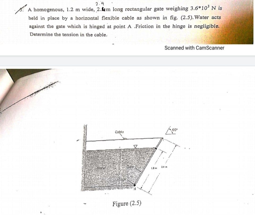 2.4
A homogenous, 1.2 m wide, 2.m long rectangular gate weighing 3.6*10' N is
held in place by a horizontal flexible cable as shown in fig. (2.5). Water acts
against the gate which is hinged at point A .Friction in the hinge is negligible.
Determine the tension in the cable.
Scanned with CamScanner
Cable
Water
Gate
2.4 m
1.8 n
Figure (2.5)
