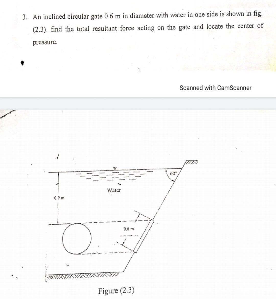 3. An inclined circular gate 0.6 m in diameter with water in one side is shown in fig.
(2.3). find the total resultant force acting on the gate and locate the center of
pressure.
1
Scanned with CamScanner
60
Water
0.9 in
0.6 m
Figure (2.3)
