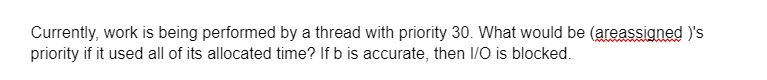 Currently, work is being performed by a thread with priority 30. What would be (areassigned )'s
priority if it used all of its allocated time? If b is accurate, then I/O is blocked.