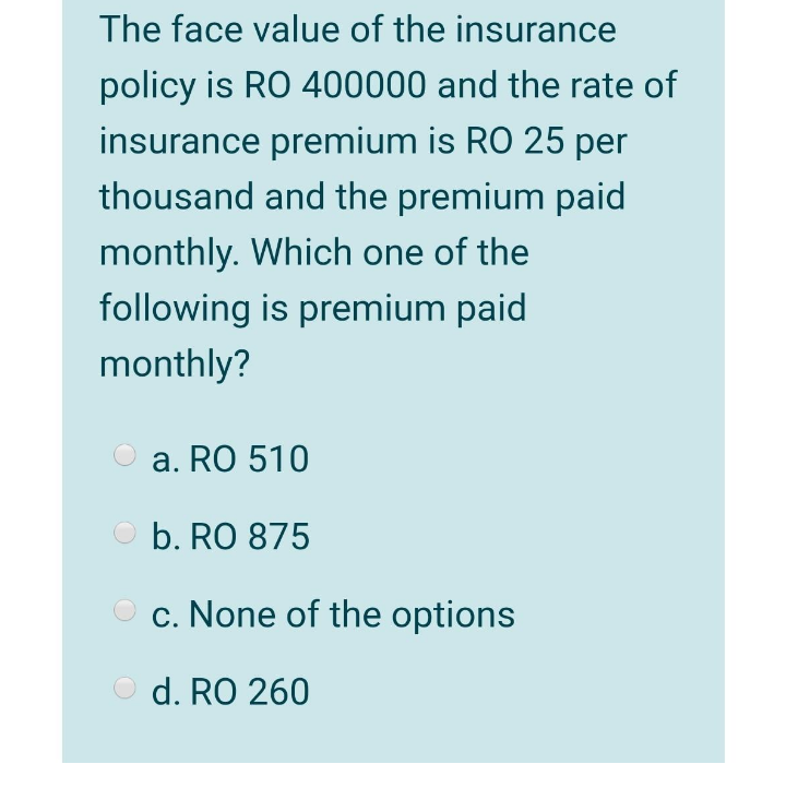 The face value of the insurance
policy is RO 400000 and the rate of
insurance premium is RO 25 per
thousand and the premium paid
monthly. Which one of the
following is premium paid
monthly?
a. RO 510
O b. RO 875
O c. None of the options
O d. RO 260
