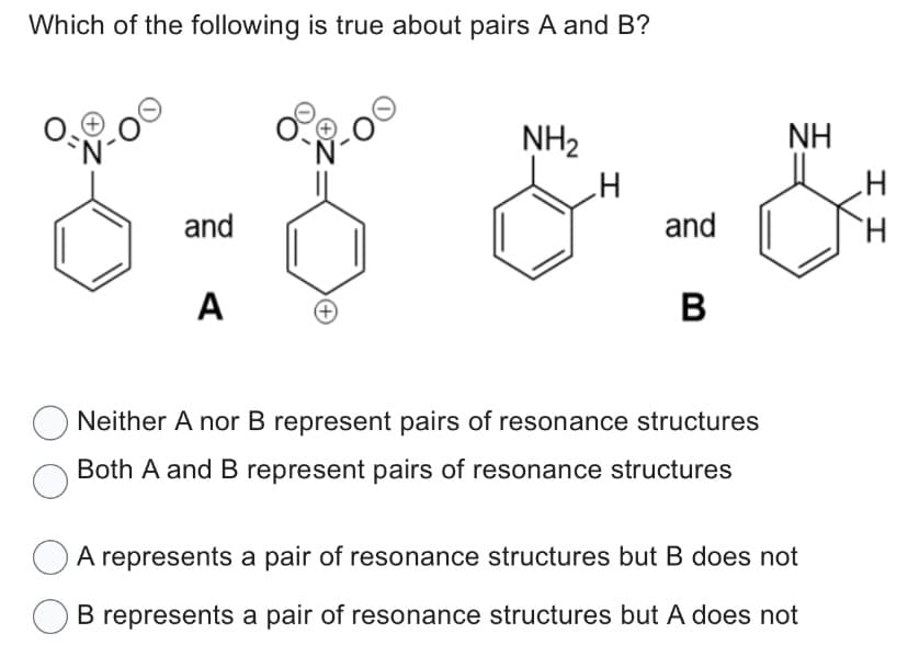 Which of the following is true about pairs A and B?
V-00
and
A
+
NH₂
and
B
Neither A nor B represent pairs of resonance structures
Both A and B represent pairs of resonance structures
ΝΗ
A represents a pair of resonance structures but B does not
B represents a pair of resonance structures but A does not
II