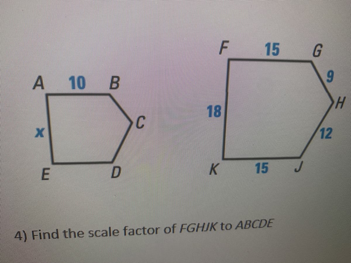 F 15
G
A 10 B
9.
18
12
15
4) Find the scale factor of FGHJK to ABCDE
