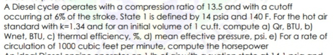 A Diesel cycle operates with a compression ratio of 13.5 and with a cutoff
occurring at 6% of the stroke. State l is defined by 14 psia and 140 F. For the hot air
standard with k=1.34 and for an initial volume of 1 cu.ft. compute a) Qr, BTU, b)
Wnet, BTU, c) thermal efficiency, %, d) mean effective pressure, psi. e) For a rate of
circulation of 1000 cubic feet per minute, compute the horsepower
