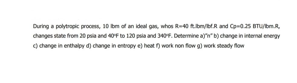 During a polytropic process, 10 lbm of an ideal gas, whos R=40 ft.lbm/lbf.R and Cp=0.25 BTU/lbm.R,
changes state from 20 psia and 40°F to 120 psia and 340°F. Determine a)"n" b) change in internal energy
c) change in enthalpy d) change in entropy e) heat f) work non flow g) work steady flow
