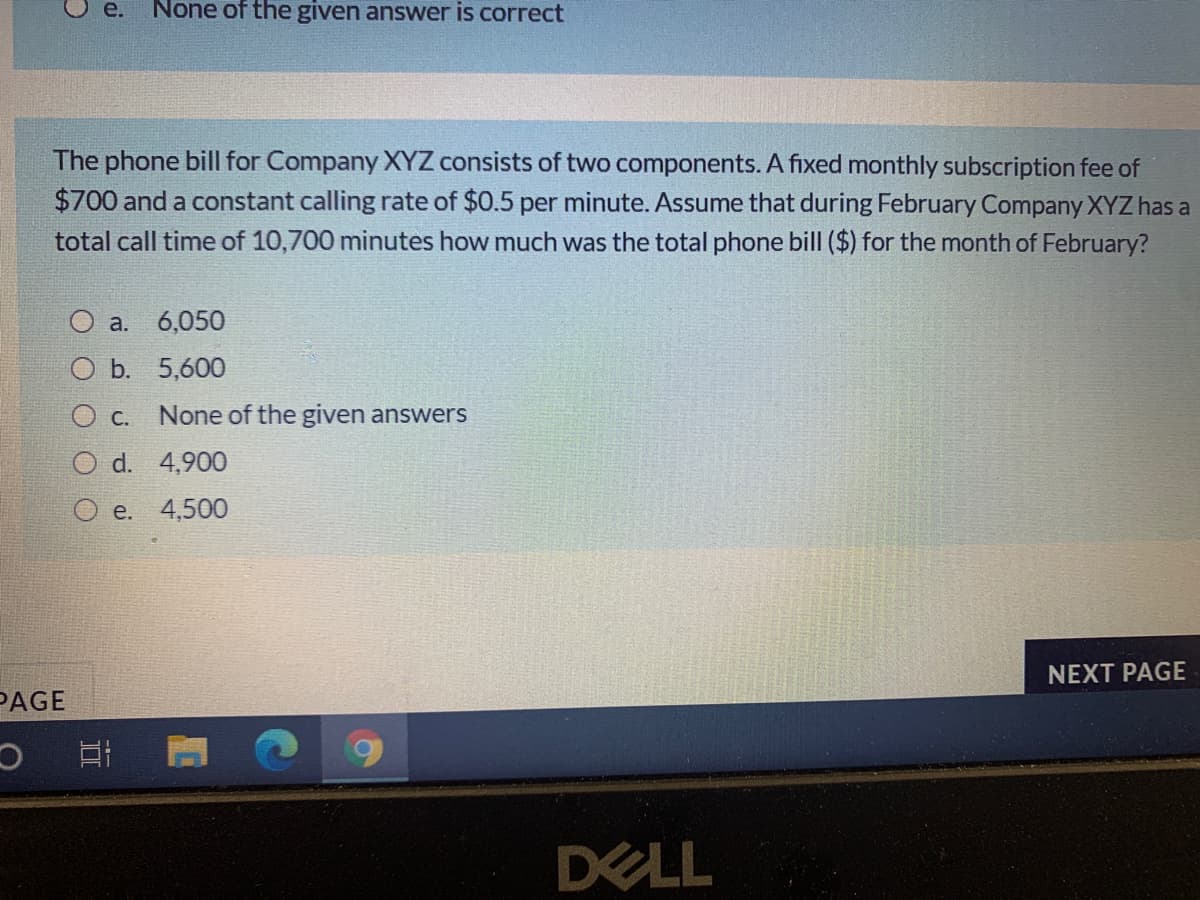 e.
None of the given answer is correct
The phone bill for Company XYZ consists of two components. A fixed monthly subscription fee of
$700 and a constant calling rate of $0.5 per minute. Assume that during February Company XYZ has a
total call time of 10,700 minutes how much was the total phone bill ($) for the month of February?
a. 6,050
b. 5,600
С.
None of the given answers
d.
4,90
e. 4,500
NEXT PAGE
PAGE
DELL
