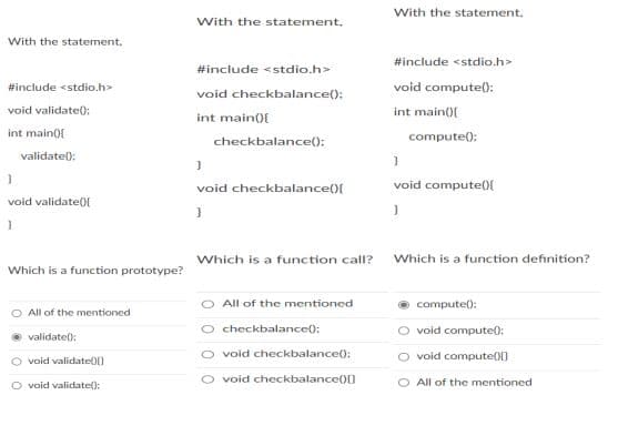 With the statement.
With the statement.
With the statement,
#include <stdio.h>
#include <stdio.h>
#include <stdio.h>
void compute():
void checkbalance();
void validate0:
int main(0{
int main()f
int main(f
compute();
checkbalance():
validate):
void compute()f
void checkbalance(){
void validate0f
Which is a function call?
Which is a function definition?
Which is a function prototype?
All of the mentioned
compute():
All of the mentioned
checkbalance():
void compute):
validatel:
void checkbalance):
O void compute0()
void validate())
O void checkbalance)0
O All of the mentioned
O void validate():
